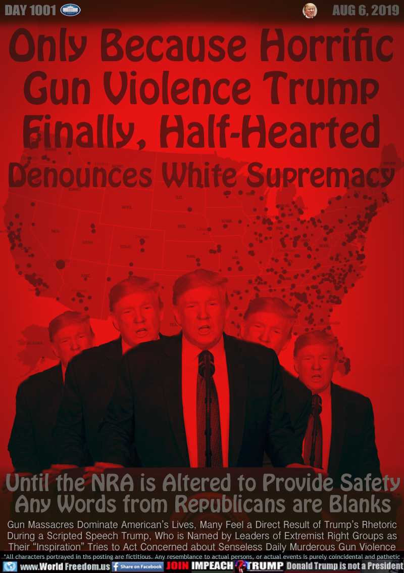 Only Because Horrific
Gun Violence Trump
Finally, Half-Hearted
Denounces White Supremacy

Until the NRA is Altered to Provide Safety
Any Words from Republicans are Blanks

Gun Massacres Dominate American’s Lives, Many Feel a Direct Result of Trump’s Rhetoric
During a Scripted Speech Trump, Who is Named by Leaders of Extremist Right Groups as
Their “Inspiration” Tries to Act Concerned about Senseless Daily Murderous Gun Violence
