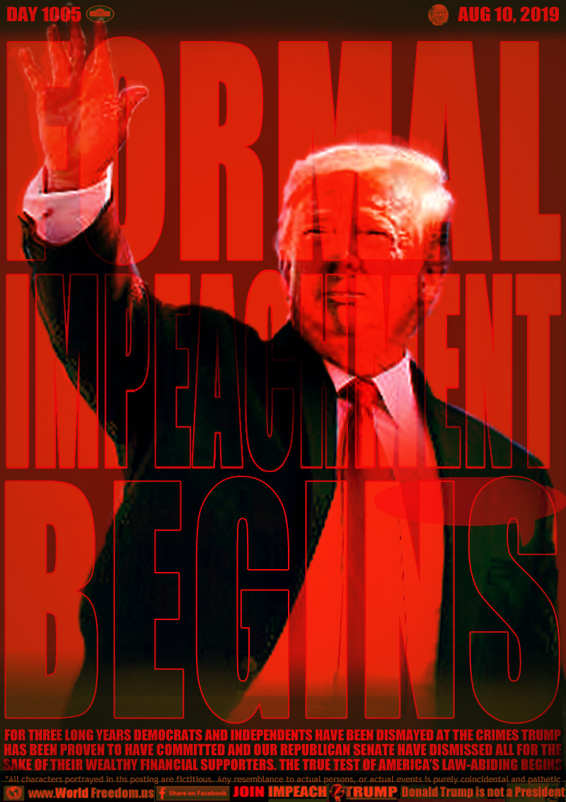 FORMAL
IMPEACHMENT
BEGINS

FOR THREE LONG YEARS DEMOCRATS AND INDEPENDENTS HAVE BEEN DISMAYED AT THE CRIMES TRUMP
HAS BEEN PROVEN TO HAVE COMMITTED AND OUR REPUBLICAN SENATE HAVE DISMISSED ALL FOR THE
SAKE OF THEIR WEALTHY FINANCIAL SUPPORTERS. THE TRUE TEST OF AMERICA’S LAW-ABIDING BEGINS
