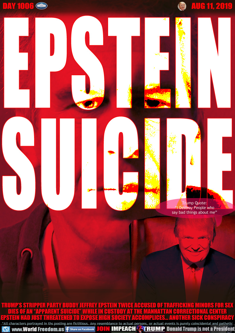 EPSTEIN
SUICIDE

Trump Quote:
“I Destroy People who
say bad things about me”

TRUMP’S STRIPPER PARTY BUDDY JEFFREY EPSTEIN TWICE ACCUSED OF TRAFFICKING MINORS FOR SEX
DIES OF AN “APPARENT SUICIDE” WHILE IN CUSTODY AT THE MANHATTAN CORRECTIONAL CENTER
EPSTEIN HAD JUST THREATENED TO EXPOSE HIGH SOCIETY ACCOMPLICES... ANOTHER SICK CONSPIRACY