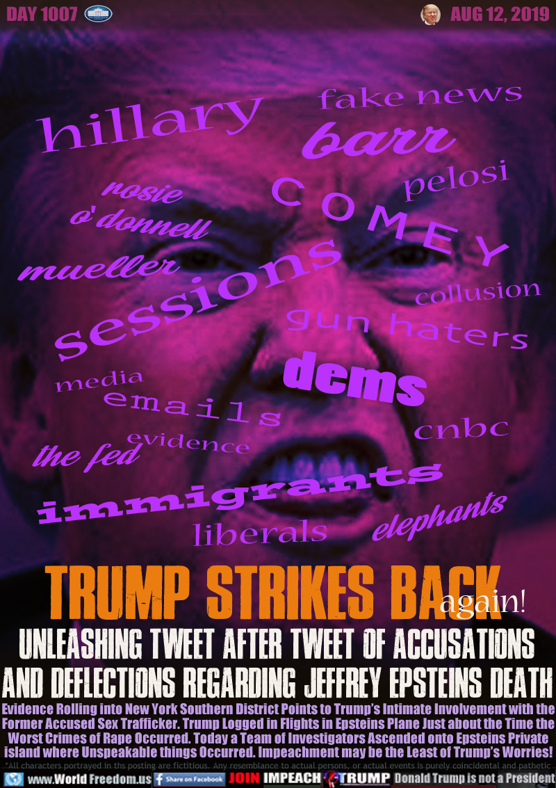 TRUMP STRIKES BACK again!

UNLEASHING TWEET AFTER TWEET OF ACCUSATIONS
AND DEFLECTIONS REGARDING JEFFREY EPSTEINS DEATH

Evidence Rolling into New York Southern District Points to Trump’s Intimate Involvement with the
Former Accused Sex Trafficker. Trump Logged in Flights in Epsteins Plane Just about the Time the
Worst Crimes of Rape Occurred. Today a Team of Investigators Ascend onto Epsteins Private
island where Unspeakable things Occurred. Impeachment may be the Least of Trump’s Worries!