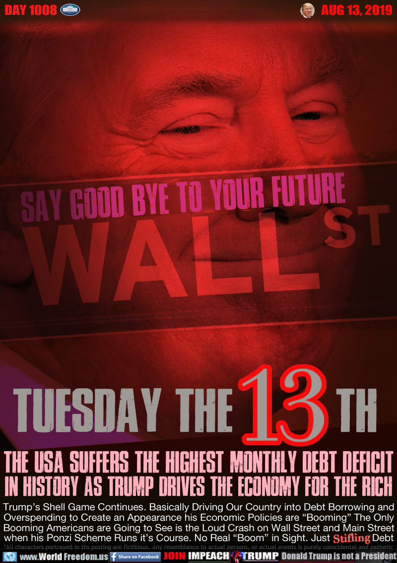 SAY GOOD BYE TO YOUR FUTURE WALL STREET

TUESDAY THE 13TH

THE USA SUFFERS THE HIGHEST MONTHLY DEBT DEFICIT
IN HISTORY AS TRUMP DRIVES THE ECONOMY FOR THE RICH

Trump’s Shell Game Continues. Basically Driving Our Country into Debt Borrowing and
Overspending to Create an Appearance his Economic Policies are “Booming” The Only
Booming Americans are Going to See is the Loud Crash on Wall Street and Main Street
when his Ponzi Scheme Runs it’s Course. No Real “Boom” in Sight. Just Stifling Debt