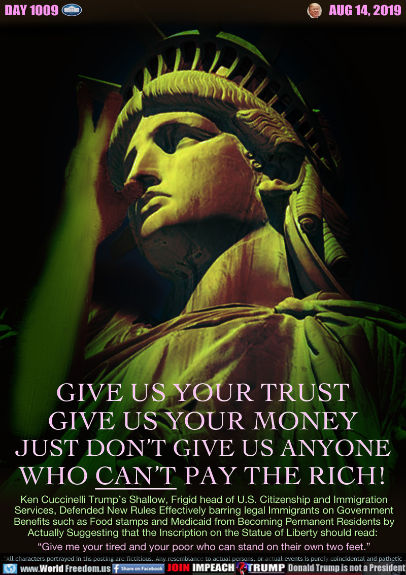 GIVE US YOUR TRUST
GIVE US YOUR MONEY
JUST DON’T GIVE US ANYONE
WHO CAN’T PAY THE RICH!

Ken Cuccinelli Trump’s Shallow, Frigid head of U.S. Citizenship and Immigration
Services, Defended New Rules Effectively barring legal Immigrants on Government
Benefits such as Food stamps and Medicaid from Becoming Permanent Residents by
Actually Suggesting that the Inscription on the Statue of Liberty should read: 
“Give me your tired and your poor who can stand on their own two feet.”