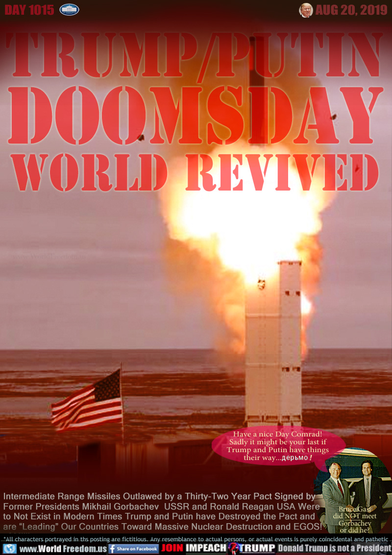 TRUMP/PUTIN
DOOMSDAY
WORLD REVIVED

Intermediate Range Missiles Outlawed by a Thirty-Two Year Pact Signed by
Former Presidents Mikhail Gorbachev  USSR and Ronald Reagan USA Were
to Not Exist in Modern Times Trump and Putin have Destroyed the Pact and
are “Leading” Our Countries Toward Massive Nuclear Destruction and EGOS!
of Millions
