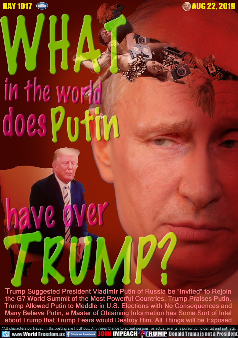 WHAT in the world
does Putin
have over
TRUMP?

Trump Suggested President Vladimir Putin of Russia be “Invited” to Rejoin the G7 World Summit of the Most Powerful Countries. Trump Praises Putin,
Trump Allowed Putin to Meddle in U.S. Elections with No Consequences and Many Believe Putin, a Master of Obtaining Information has Some Sort of Intel about Trump that Trump Fears would Destroy Him. All Things will be Exposed