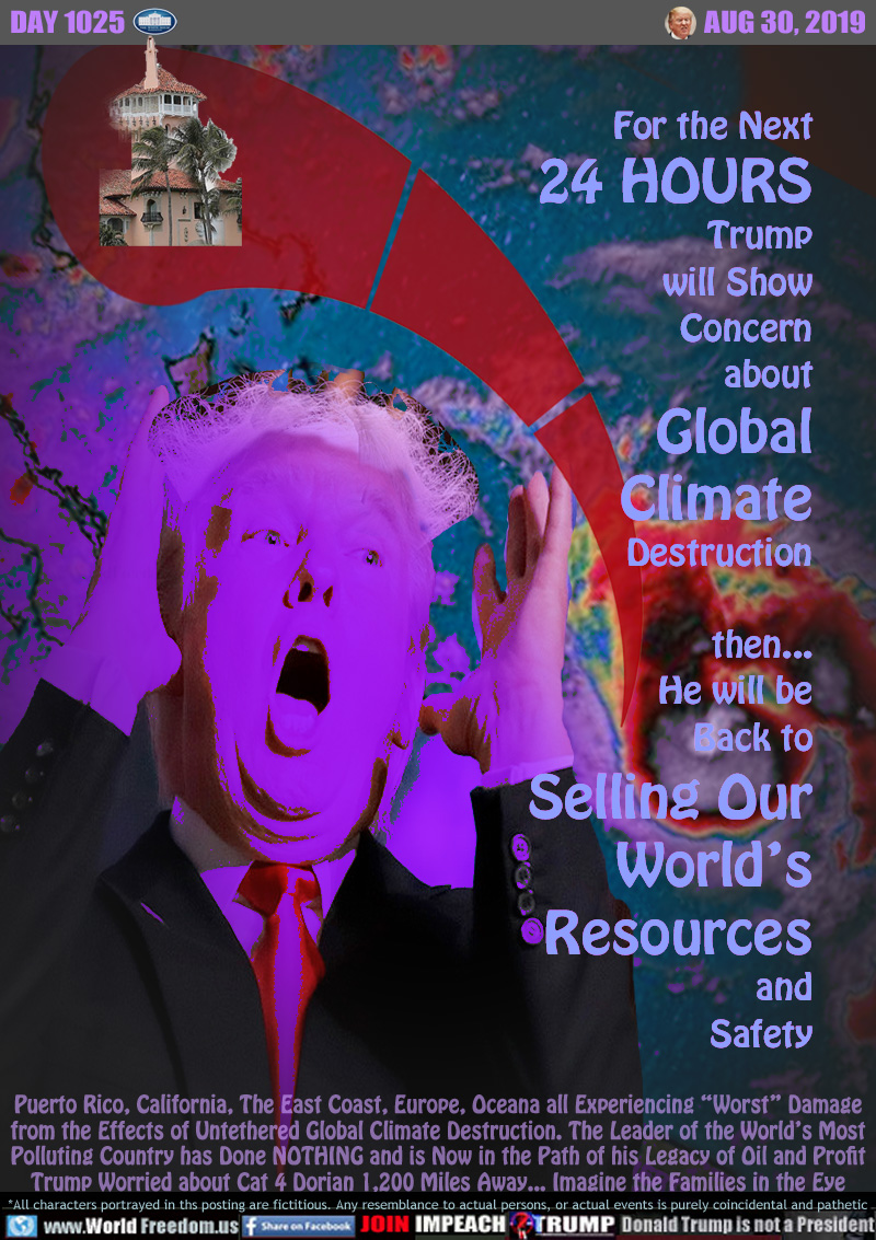 For the Next
24 HOURS
Trump
will Show
Concern
about
Global
Climate
Destruction

then...
He will be
Back to
Selling Our
World’s
Resources
and
Safety

Puerto Rico, California, The East Coast, Europe, Oceana all Experiencing “Worst” Damage
from the Effects of Untethered Global Climate Destruction. The Leader of the World’s Most
Polluting Country has Done NOTHING and is Now in the Path of his Legacy of Oil and Profit
Trump Worried about Cat 4 Dorian 1,200 Miles Away... Imagine the Families in the Eye