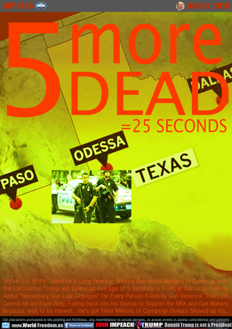 5 MORE DEAD ODESSA TEXAS
=25 SECONDS

We’ve Got It! It’s Taken us 3 Long Years of Weekly Gun Mass Murders to Come up with
the Calculation Trump will Spend an Average of 5 Seconds in Front of Cameras Talking
About “Necessary Gun Law Changes” for Every Person Killed by Gun Violence. Then, Of
Course he will Back-Step, Falling Back into his Stance to Support the NRA and Gun Makers
Because, well, to be Honest... He’s got Their Millions of Campaign Dollars Shoved up his...