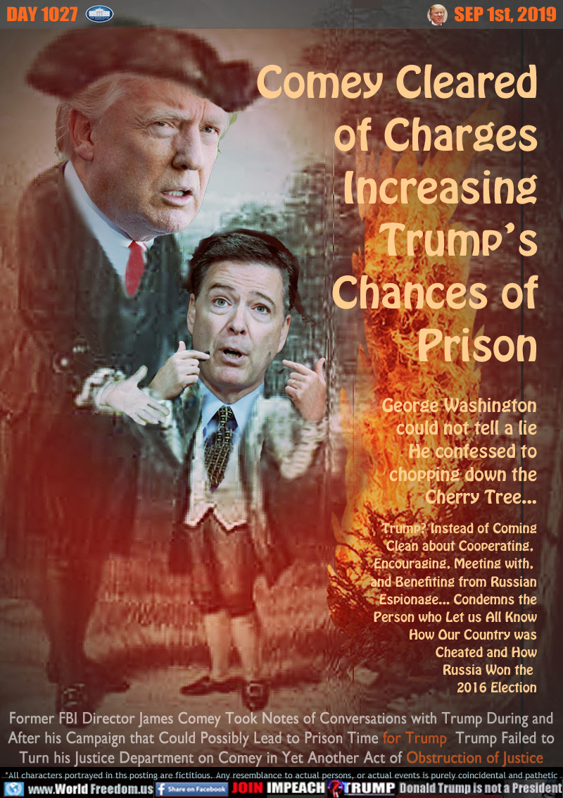 Comey Cleared
of Charges
Increasing
Trump’s
Chances of
Prison

George Washington
could not tell a lie
He confessed to
chopping down the
Cherry Tree...

Trump? Instead of Coming
Clean about Cooperating, 
Encouraging, Meeting with, 
and Benefiting from Russian
Espionage... Condemns the
Person who Let us All Know
How Our Country was
Cheated and How
Russia Won the 
2016 Election

Former FBI Director James Comey Took Notes of Conversations with Trump During and
After his Campaign that Could Possibly Lead to Prison Time for Trump  Trump Failed to
Turn his Justice Department on Comey in Yet Another Act of Obstruction of Justice
