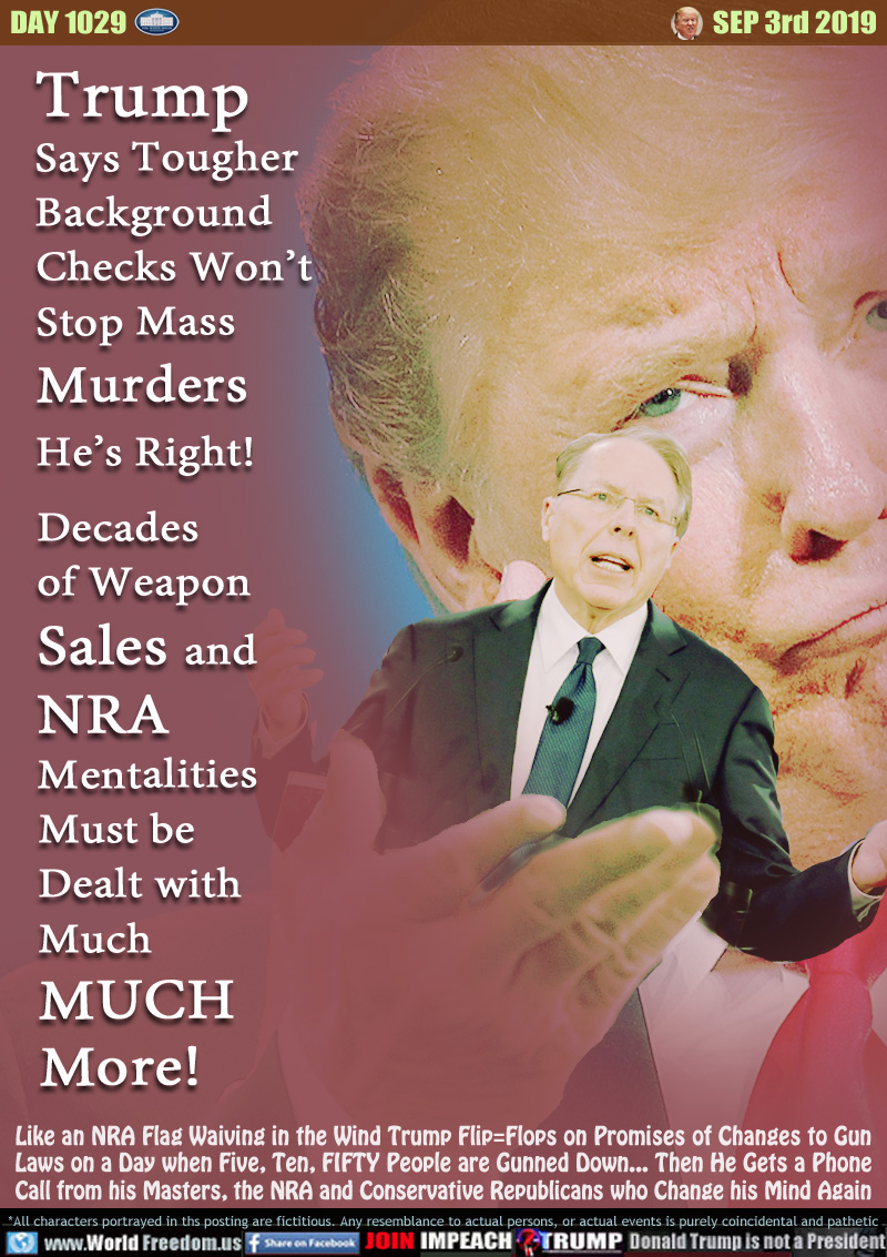 Trump
Says Tougher
Background
Checks Won’t
Stop Mass
Murders
He’s Right!
Decades
of Weapon
Sales and
NRA
Mentalities
Must be
Dealt with
Much
MUCH
More!

Like an NRA Flag Waiving in the Wind Trump Flip=Flops on Promises of Changes to Gun
Laws on a Day when Five, Ten, FIFTY People are Gunned Down... Then He Gets a Phone
Call from his Masters, the NRA and Conservative Republicans who Change his Mind Again