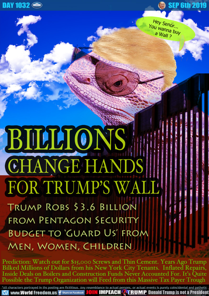 BILLIONS
CHANGE HANDS
FOR TRUMP’S WALL

Trump Robs $3.6 Billion
from Pentagon Security
Budget to ‘Guard Us’ from
Men, Women, Children

Prediction: Watch out for $15,000 Screws and Thin Cement. Years Ago Trump
Bilked Millions of Dollars from his New York City Tenants. Inflated Repairs,
Inside Deals on Boilers and Construction Funds Never Accounted For. It’s Quite
Possible the Trump Organization will Feed from this Massive Tax Payer Trough