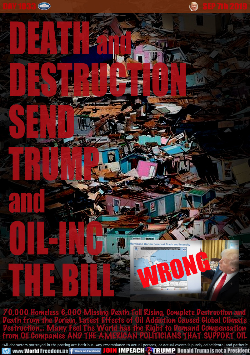 DEATH
DESTRUCTION
SEND
TRUMP
and
OIL-INC
THE BILL

70,000 Homeless 6,000 Missing Death Toll Rising, Complete Destruction and
Death from the Dorian, Latest Effects of Oil Addiction Caused Global Climate
Destruction... Many Feel The World has the Right to Demand Compensation
from Oil Companies AND THE AMERICAN POLITICIANS THAT SUPPORT OIL