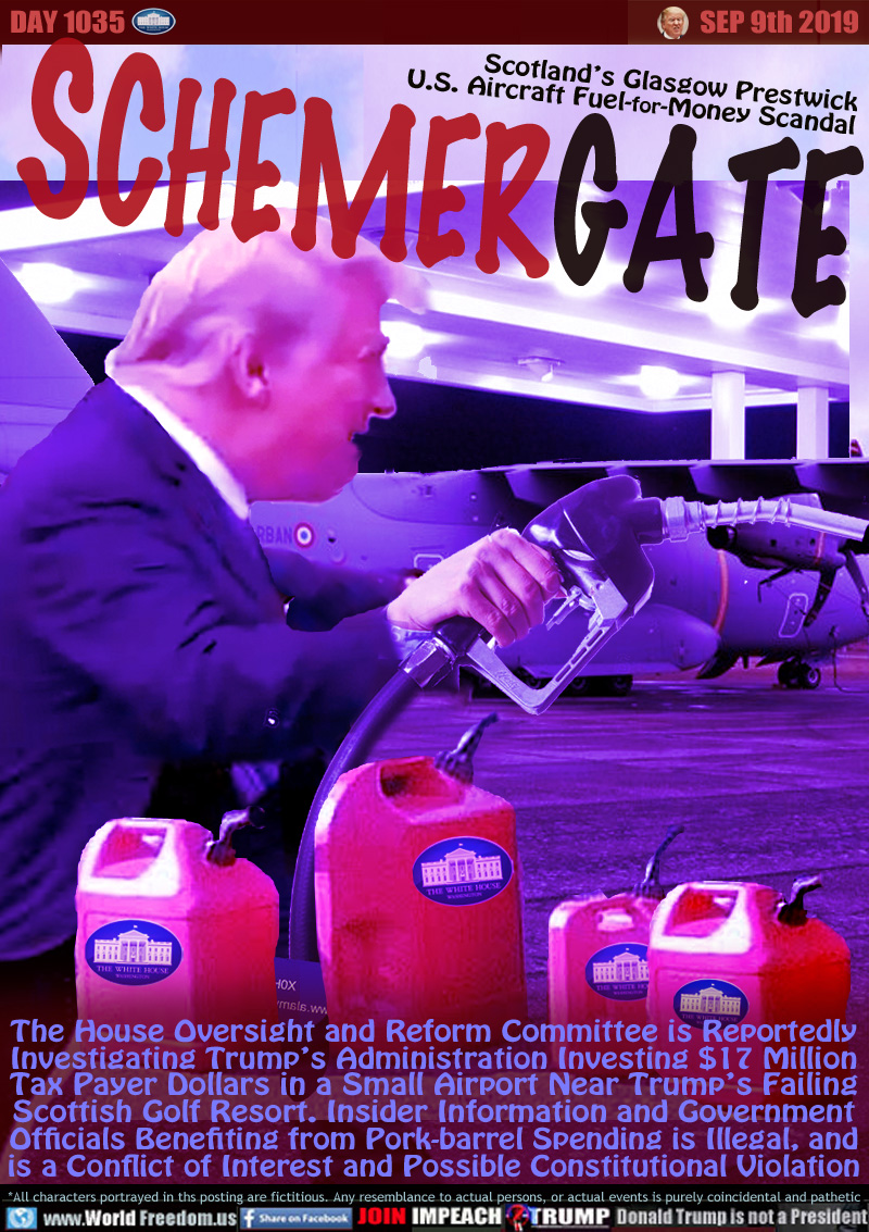SCHEMERGATE

Scotland’s Glasgow Prestwick
U.S. Aircraft Fuel-for-Money Scandal

The House Oversight and Reform Committee is Reportedly Investigating Trump’s Administration Investing $17 Million Tax Payer Dollars in a Small Airport Near Trump’s Failing Scottish Golf Resort. Insider Information and Government Officials Benefiting from Pork-barrel Spending is Illegal, and is a Conflict of Interest and Possible Constitutional violation