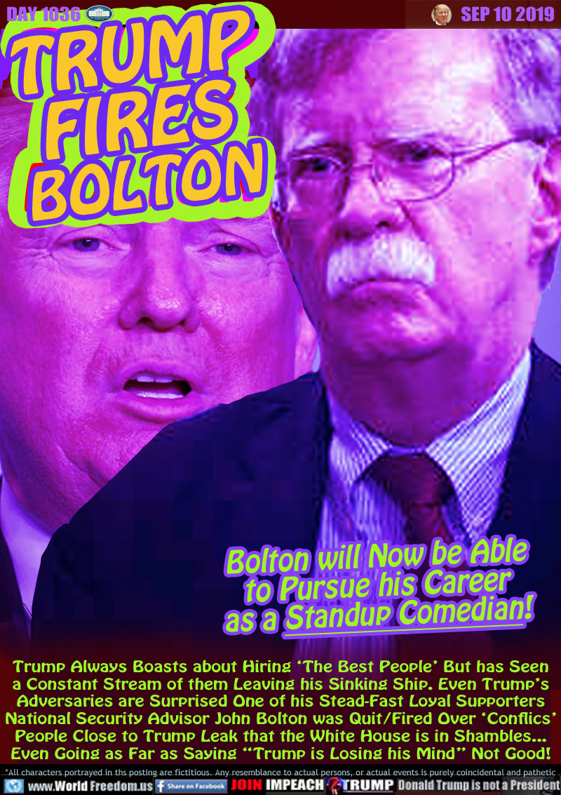 TRUMP
FIRES
BOLTON

Bolton will Now be Able
to Pursue his Career
as a Standup Comedian!

Trump Always Boasts about Hiring ‘The Best People’ But has Seen
a Constant Stream of them Leaving his Sinking Ship. Even Trump’s
Adversaries are Surprised One of his Stead-Fast Loyal Supporters
National Security Advisor John Bolton was Quit/Fired Over ‘Conflics’
People Close to Trump Leak that the White House is in Shambles...
Even Going as Far as Saying “Trump is Losing his Mind” Not Good!