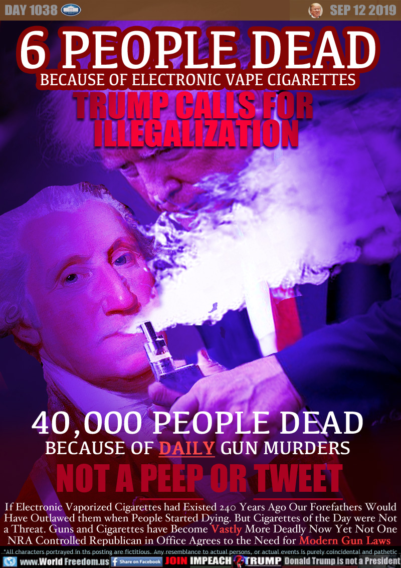 6 PEOPLE DEAD
BECAUSE OF ELECTRONIC VAPE CIGARETTES
TRUMP CALLS FOR 
ILLEGALIZATION

40,000 PEOPLE DEAD
BECAUSE OF DAILY GUN MURDERS
NOT A PEEP OR TWEET

If Electronic Vaporized Cigarettes had Existed 240 Years Ago Our Forefathers Would
Have Outlawed them when People Started Dying. But Cigarettes of the Day were Not
a Threat. Guns and Cigarettes have Become Vastly More Deadly Now Yet Not One
NRA Controlled Republican in Office Agrees to the Need for Modern Gun Laws
