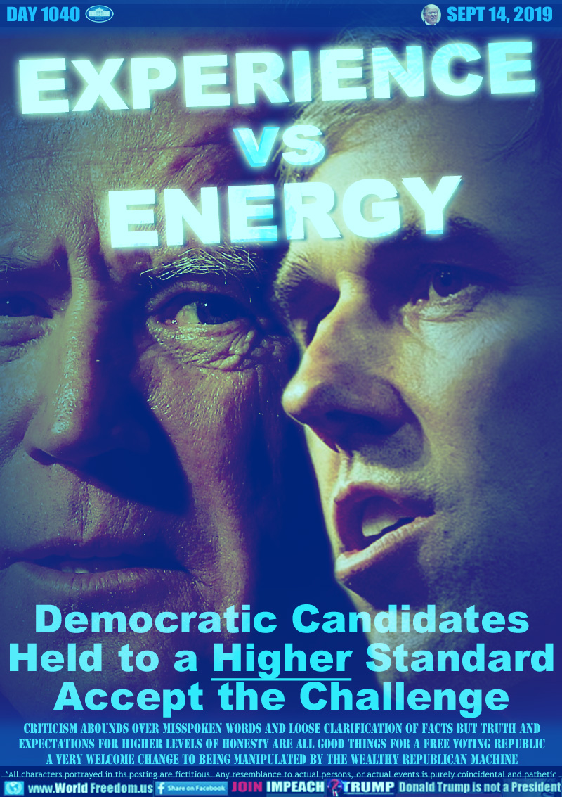 EXPERIENCE vs ENERGY

Democratic Candidates
Held to a Higher Standard
Accept the Challenge

Shown: Former Vice-President Joe Biden and Texas Congressman Beto O'Rourke

Criticism Abounds over Misspoken Words and Loose Clarification of Facts But Truth and
Expectations for Higher Levels of Honesty are All Good things for a Free Voting Republic
A very Welcome Change to being Manipulated by the Wealthy Republican Machine