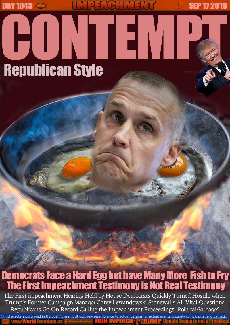 CONTEMPT Republican Style

Democrats Face a Hard Egg but have Many More  Fish to Fry The First Impeachment Testimony is Not Real Testimony

The First impeachment Hearing Held by House Democrats Quickly Turned Hostile when
Trump’s Former Campaign Manager Corey Lewandowski Stonewalls All Vital Questions
Republicans Go On Record Calling the Impeachment Proceedings “Political Garbage”