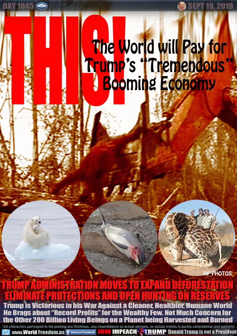 THIS! The World will Pay for
Trump’s “Tremendous”
Booming Economy

TRUMP ADMINISTRATION MOVES TO EXPAND DEFORESTATION
ELIMINATE PROTECTIONS AND OPEN HUNTING ON RESERVES

Trump is Victorious in his War Against a Cleaner, Healthier, Humane World
He Brags about “Record Profits” for the Wealthy Few. Not Much Concern for 
the Other 200 Billion Living Beings on a Planet being Harvested and Burned