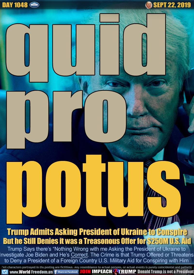 quid pro potus

Trump Admits Asking President of Ukraine to Conspire
But he Still Denies it was a Treasonous Offer for $250M U.S. Aid

Trump Says there’s “Nothing Wrong with me Asking the President of Ukraine to
Investigate Joe Biden and He’s Correct. The Crime is that Trump Offered or Threatens
to Deny a President of a Foreign Country U.S. Military Aid for Conspiring with Him