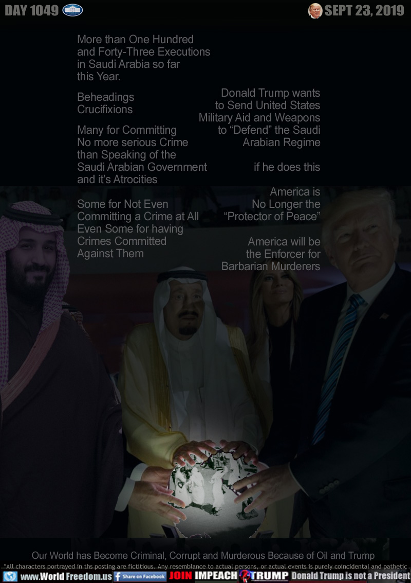 More than One Hundred
and forty Three Executions
in Saudi Arabia so far
this Year.

Beheadings
Crucifixions

Many for Committing
No more serious Crime
than Speaking of the
Saudi Arabian Government
and it’s Atrocities

Some for Not Even
Committing a Crime at All
Even Some for having
Crimes Committed
Against Them

Donald Trump wants
to Send United States
Military Aid and Weapons
to “Defend” the Saudi
Arabian Regime

if he does this

America is
No Longer the
“Protector of Peace”

America will be
the Enforcer for
Barbarian Murderers

Our World has Become Criminal, Corrupt and Murderous Because of Oil and Trump