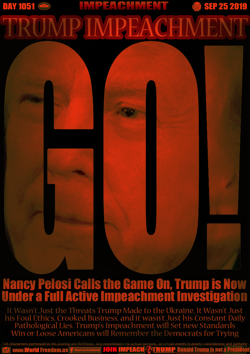 TRUMP IMPEACHMENT GO!
Nancy Pelosi Calls the Game On, Trump is Now
Under a Full Active Impeachment Investigation

It Wasn’t Just the Threats Trump Made to the Ukraine, It Wasn’t Just
his Foul Ethics, Crooked Business, and it wasn’t Just his Constant Daily
Pathological Lies. Trump’s Impeachment will Set new Standards
Win or Loose Americans will Remember the Democrats for Trying