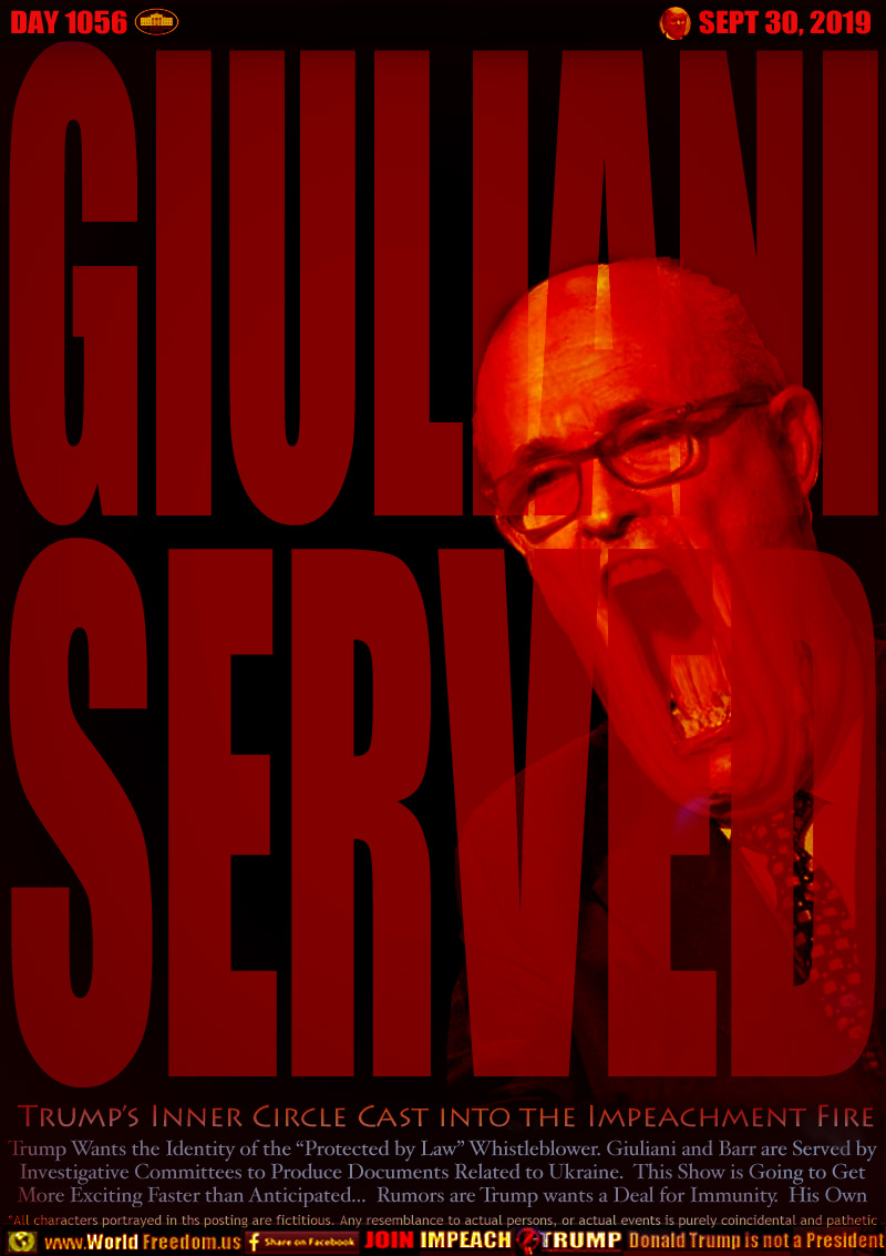 GIULIANI
SERVED 

Trump’s Inner Circle Cast into the Impeachment Fire

Trump Wants the Identity of the “Protected by Law” Whistleblower. Giuliani and Barr are Served by
Investigative Committees to Produce Documents Related to Ukraine.  This Show is Going to Get
More Exciting Faster than Anticipated...  Rumors are Trump wants a Deal for Immunity.  His Own