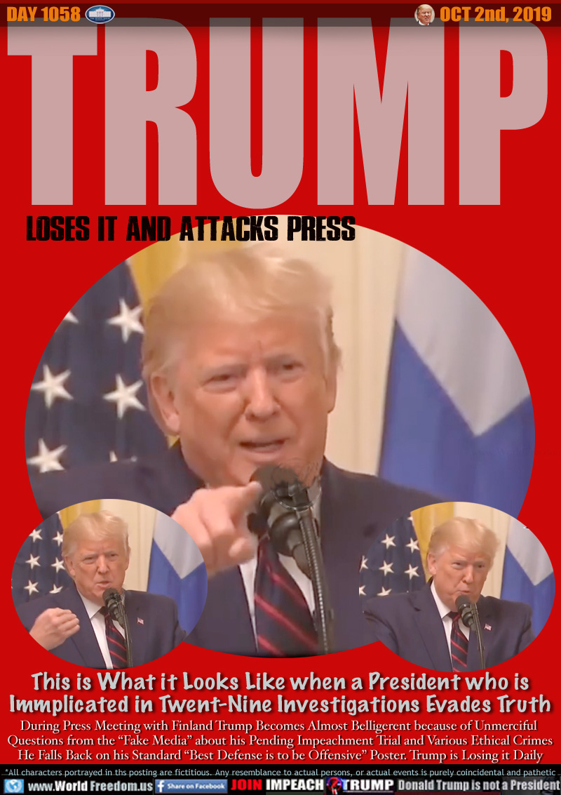 TRUMP Loses it and Attacks Press

This is What it Looks Like when a President who is
Immplicated in Twent-Nine Investigations Evades Truth

During Press Meeting with Finland Trump Becomes Almost Belligerent because of Unmerciful 
Questions from the “Fake Media” about his Pending Impeachment Trial and Various Ethical Crimes
He Falls Back on his Standard “Best Defense is to be Offensive” Poster. Trump is Losing it Daily