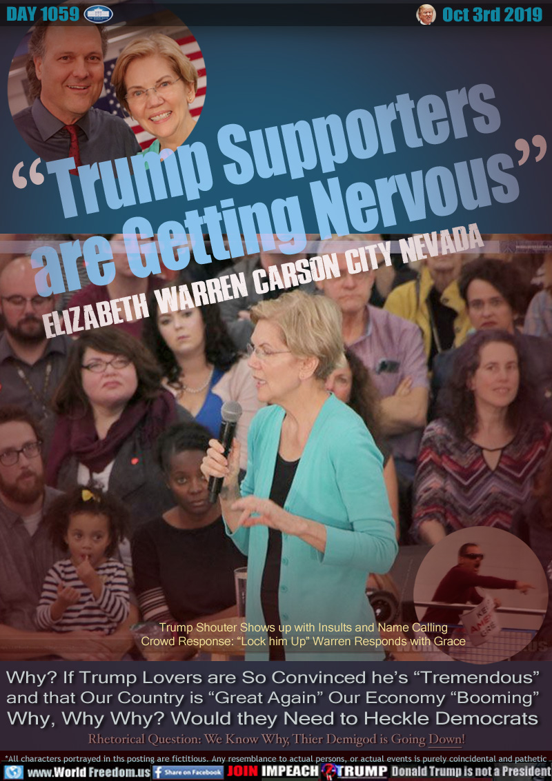 TRUMP SUPPORTERS ARE GETTING NERVOUS
Elizabeth Warren Carson City Nevada

Trump Shouter Shows up with Insults and Name Calling
Crowd Response: “Lock him Up” Warren Responds with Grace

Why? If Trump Lovers are So Convinced he’s “Tremendous”
and that Our Country is “Great Again” Our Economy “Booming”
Why, Why Why? Would they Need to Heckle Democrats

Rhetorical Question: We Know Why, Thier Demigod is Going Down!