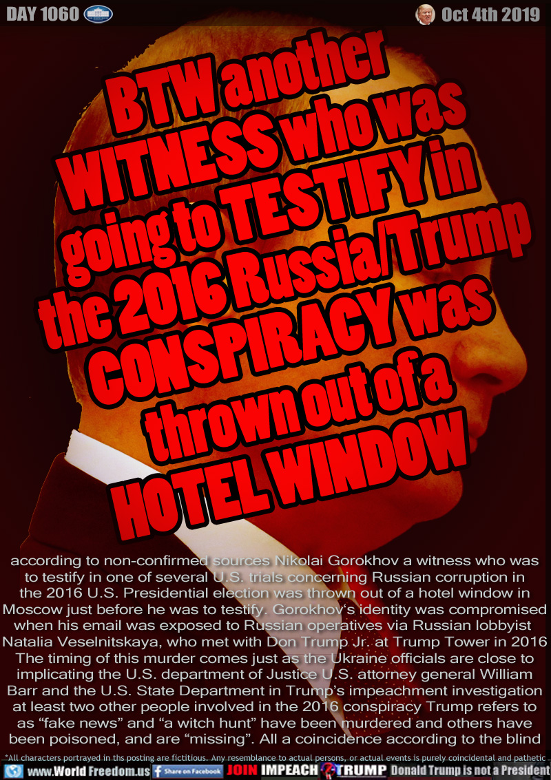 BTW another
WITNESS who was
going to TESTIFY in   
the 2016 Russia/Trump  
CONSPIRACY was     
    thrown out of a           
    HOTEL WINDOW    

according to non-confirmed sources Nikolai Gorokhov a witness who was
to testify in one of several U.S. trials concerning Russian corruption in
the 2016 U.S. Presidential election was thrown out of a hotel window in
Moscow just before he was to testify. Gorokhov‘s identity was compromised
when his email was exposed to Russian operatives via Russian lobbyist 
Natalia Veselnitskaya, who met with Don Trump Jr. at Trump Tower in 2016
The timing of this murder comes just as the Ukraine officials are close to
implicating the U.S. department of Justice, U.S. attorney general William
Barr and the U.S. State Department in Trump’s impeachment investigation
at least two other people involved in the 2016 conspiracy Trump refers to
as “fake news” and “a witch hunt” have been murdered and others have
been poisoned, and are “missing”. All a coincidence according to the blind