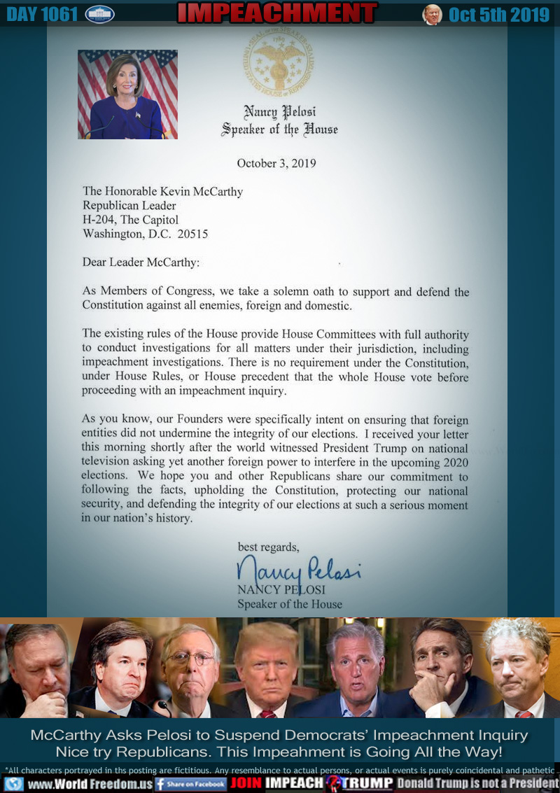 October 3, 2019

The Honorable Kevin McCarthy

Republican Leader

H-204, The Capitol

Washington, D.C. 20515

 

Dear Leader McCarthy,

As Members of Congress, we take a solemn oath to support and defend the Constitution against all enemies, foreign and domestic. 

The existing rules of the House provide House Committees with full authority to conduct investigations for all matters under their jurisdiction, including impeachment investigations.  There is no requirement under the Constitution, under House Rules, or House precedent that the whole House vote before proceeding with an impeachment inquiry.

As you know, our Founders were specifically intent on ensuring that foreign entities did not undermine the integrity of our elections.  I received your letter this morning shortly after the world witnessed President Trump on national television asking yet another foreign power to interfere in the upcoming 2020 elections.  We hope you and other Republicans share our commitment to following the facts, upholding the Constitution, protecting our national security, and defending the integrity of our elections at such a serious moment in our nation’s history.

 

best regards,

NANCY PELOSI

Speaker of the House


Pictured key Trump Allies: Mike Pompeo, Brett Kavanaugh, Mitch McConnell, Trump, Kevin McCarthy, Robert Flake, Paul Rand 

McCarthy Asks Pelosi to Suspend Democrats’ Impeachment Inquiry
Nice try Republicans. This Impeahment is Going All the Way!