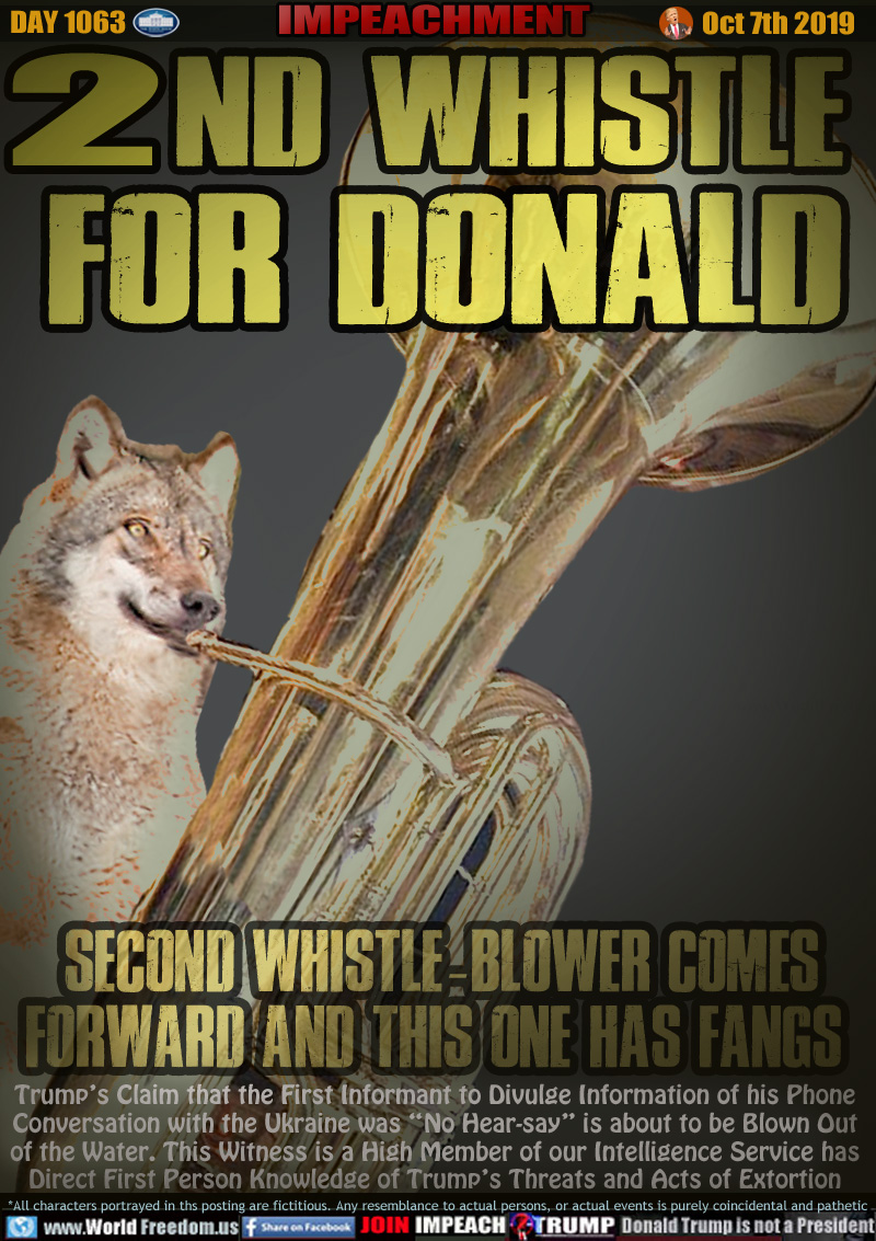 2ND WHISTLE
FOR DONALD

Second Whistle-Blower Comes
Forward and This One has Fangs 

Trump’s Claim that the First Informant to Divulge Information of his Phone
Conversation with the Ukraine was “No Hear-say” is about to be Blown Out
of the Water. This Witness is a High Member of our Intelligence Service has
Direct First Person Knowledge of Trump’s Threats and Acts of Extortion