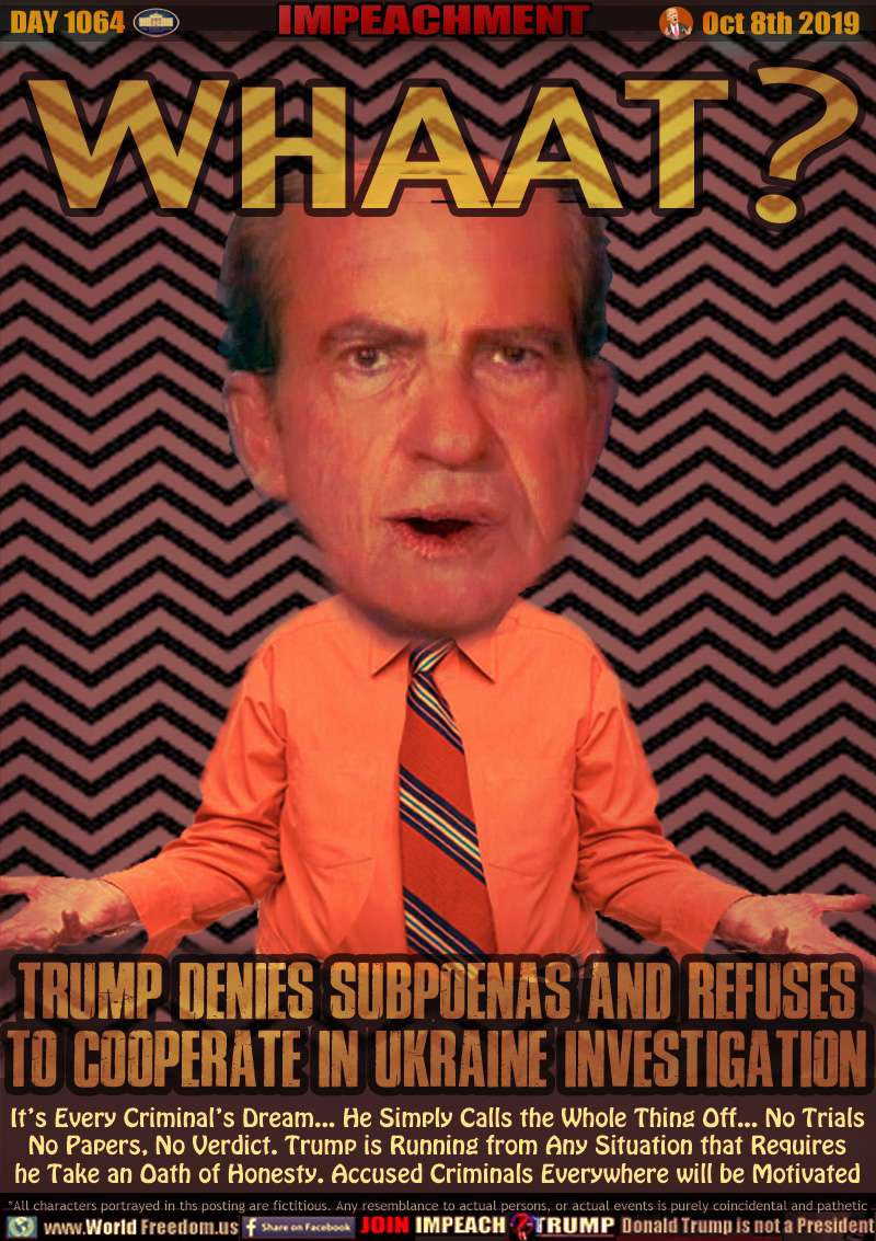WHAAT? TRUMP DENIES SUBPOENAS AND REFUSES
TO COOPERATE IN UKRAINE INVESTIGATION

It’s Every Criminal’s Dream... He Simply Calls the Whole Thing Off... No Trials
No Papers, No Verdict. Trump is Running from Any Situation that Requires
he Take an Oath of Honesty. Accused Criminals Everywhere will be Motivated