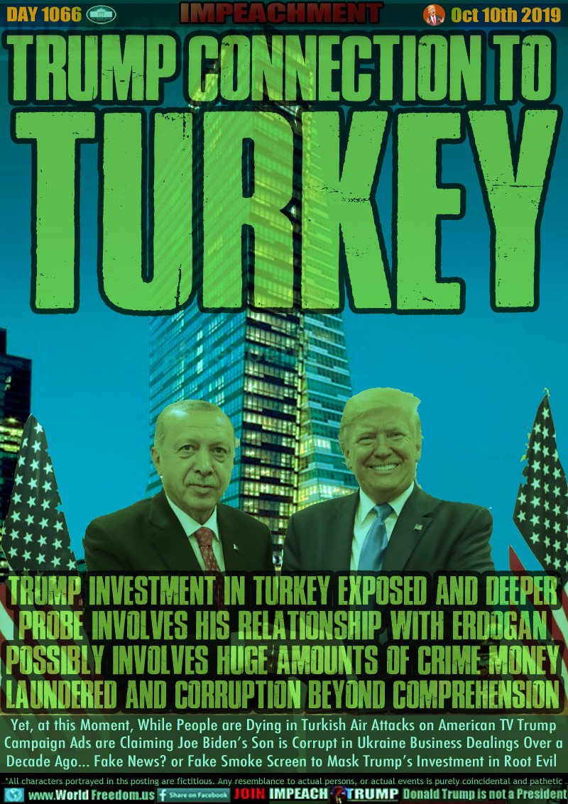 TRUMP CONNECTION TO 
TURKEY

TRUMP INVESTMENT IN TURKEY EXPOSED AND DEEPER
PROBE INVOLVES HIS RELATIONSHIP WITH ERDOGAN
POSSIBLY INVOLVES HUGE AMOUNTS OF CRIME MONEY
LAUNDERED AND CORRUPTION BEYOND COMPREHENSION

Yet, at this Moment, While People are Dying in Turkish Air Attacks on American TV Trump
Campaign Ads are Claiming Joe Biden’s Son is Corrupt in Ukraine Business Dealings Over a
Decade Ago... Fake News? or Fake Smoke Screen to Mask Trump’s Investment in Root Evil