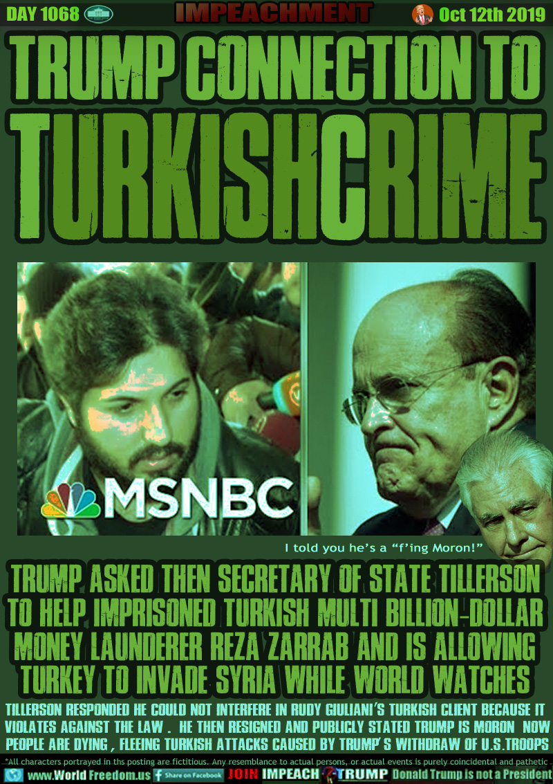 TRUMP CONNECTION TO 
TURKISHCRIME

TRUMP ASKED THEN SECRETARY OF STATE TILLERSON
TO HELP IMPRISONED TURKISH MULTI BILLION-DOLLAR
MONEY LAUNDERER Reza Zarrab AND IS ALLOWING
TURKEY TO INVADE SYRIA WHILE WORLD WATCHES

Rex Tillerson 