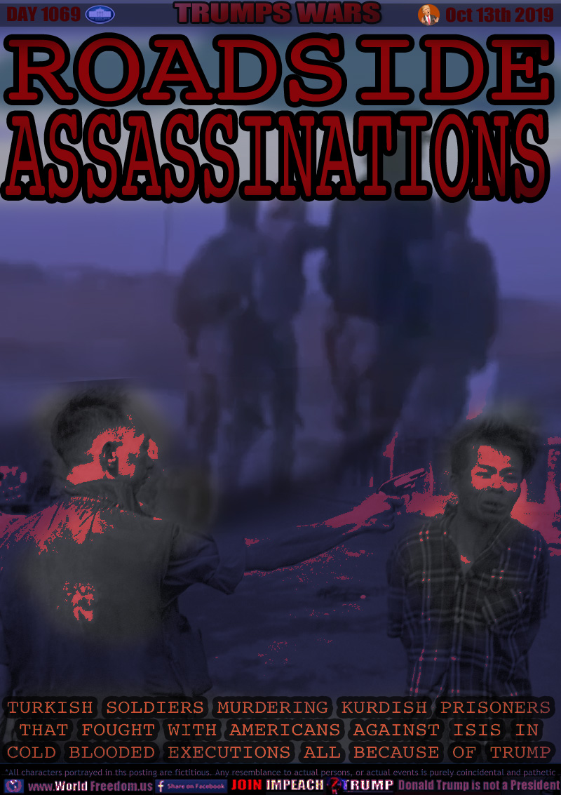ROADSIDE 
ASSASSINATIONS

The Vietnam Execution of Nguy?n V?n Lém 1st February 1968
Roadside executions of Kurdish soldiers who stood with American soldiers to fight ISIS

TURKISH SOLDIERS MURDERING KURDISH PRISONERS
THAT FOUGHT WITH AMERICANS AGAINST ISIS IN
COLD BLOODED EXECUTIONS ALL BECAUSE OF TRUMP