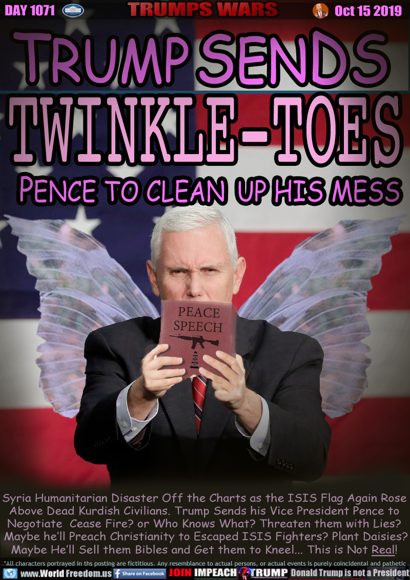 TRUMP SENDS
TWINKLE-TOES
PENCE TO CLEAN UP HIS MESS

Syria Humanitarian Disaster Off the Charts as the ISIS Flag Again Rose
Above Dead Kurdish Civilians. Trump Sends his Vice President Pence to
Negotiate  Cease Fire? or Who Knows What? Threaten them with Lies?
 Maybe he’ll Preach Christianity to Escaped ISIS Fighters? Plant Daisies?
Maybe He’ll Sell them Bibles and Get them to Kneel... This is Not Real!