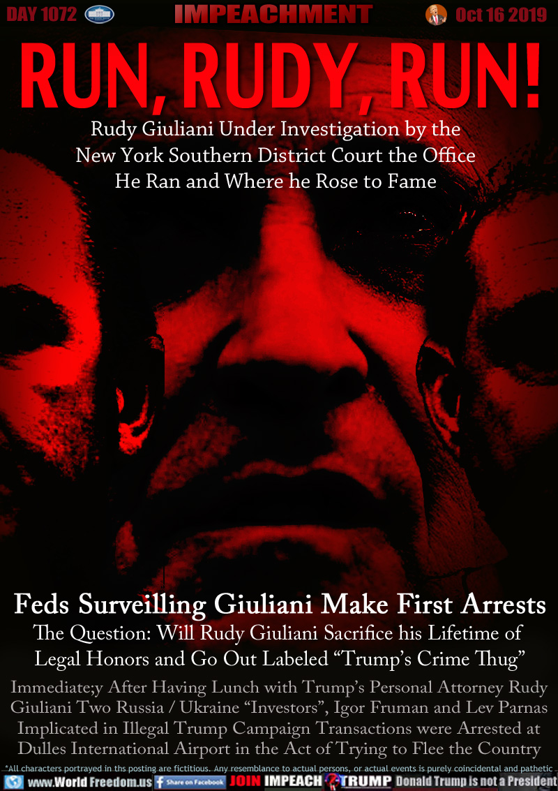 RUN, RUDY, RUN!

Rudy Giuliani Under Investigation by the
New York Southern District Court the Office
He Ran and Where he Rose to Fame

Feds Surveilling Giuliani Make First Arrests
The Question: Will Rudy Giuliani Sacrifice his Lifetime of Legal Honors and Go Out Labeled “Trump’s Crime Thug”

Immediate;y After Having Lunch with Trump’s Personal Attorney Rudy
Giuliani Two Russia / Ukraine “Investors”, Igor Fruman and Lev Parnas
Implicated in Illegal Trump Campaign Transactions were Arrested at
Dulles International Airport in the Act of Trying to Flee the Country