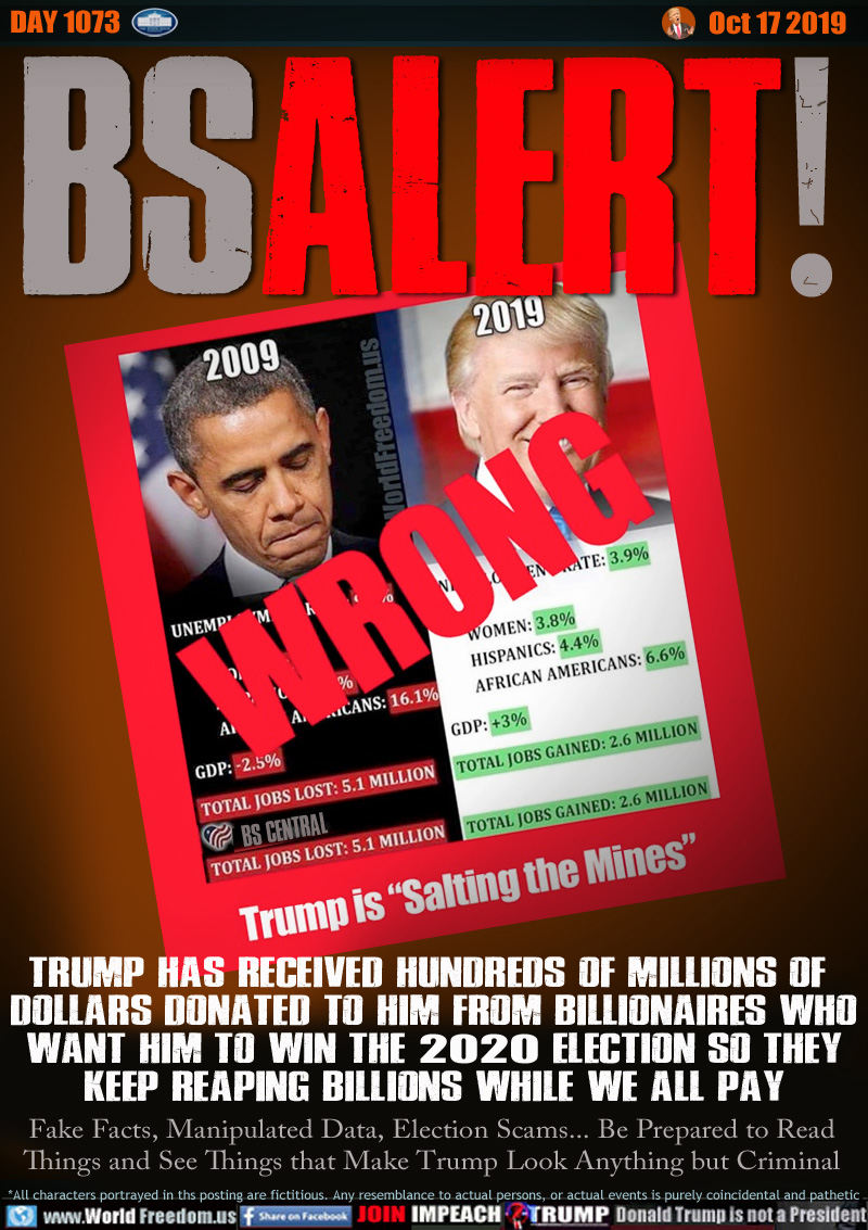 BS ALERT!

TRUMP HAS RECEIVED HUNDREDS OF MILLIONS OF 
DOLLARS DONATED TO HIM FROM BILLIONAIRES WHO
WANT HIM TO WIN THE 2020 ELECTION SO THEY
KEEP REAPING BILLIONS WHILE WE ALL PAY

Fake Facts, Manipulated Data, Election Scams... Be Prepared to Read Things and See Things that Make Trump Look Anything but Criminal