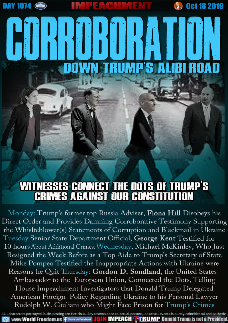 CORROBORATION
DOWN TRUMP'S ALIBI ROAD

WITNESSES CONNECT THE DOTS OF TRUMP'S
CRIMES AGAINST OUR CONSTITUTION

Monday: Trump’s former top Russia Adviser, Fiona Hill Disobeys his
Direct Order and Provides Damning Corroborative Testimony Supporting
the Whislteblower(s) Statements of Corruption and Blackmail in Ukraine
Conspiracy. Tuesday Senior State Department Official, George Kent
Testified for nearly 10 hours about Additional Crimes. Wednesday, Michael McKinley, Who Just
Resigned the Week Before as a Top Aide to Trump’s Secretary of State
Mike Pompeo Testified the Inappropriate Actions with Ukraine were 
Reasons he Quit Thursday: Gordon D. Sondland, the United States
Ambassador to the  European Union, Connected the Dots, Telling
House Impeachment Investigators that Donald Trump Delegated
American Foreign  Policy Regarding Ukraine to his Personal Lawyer
Rudolph W. Giuliani who Might Face Prison for Trump’s Crimes