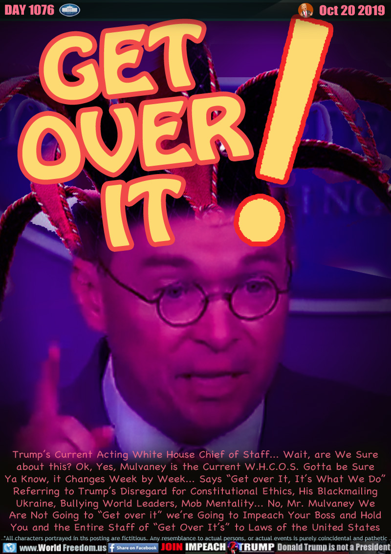 GET
OVER
IT!

Trump’s Current Acting White House Chief of Staff... Wait, are We Sure
about this? Ok, Yes, Mulvaney is the Current W.H.C.O.S. Gotta be Sure
Ya Know, it Changes Week by Week... Says “Get over It, It’s What We Do”
Referring to Trump’s Disregard for Constitutional Ethics, His Blackmailing
Ukraine, Bullying World Leaders, Mob Mentality... No, Mr. Mulvaney We
Are Not Going to “Get over it” we’re Going to Impeach Your Boss and Hold
You and the Entire Staff of “Get Over It’s” to Laws of the United States