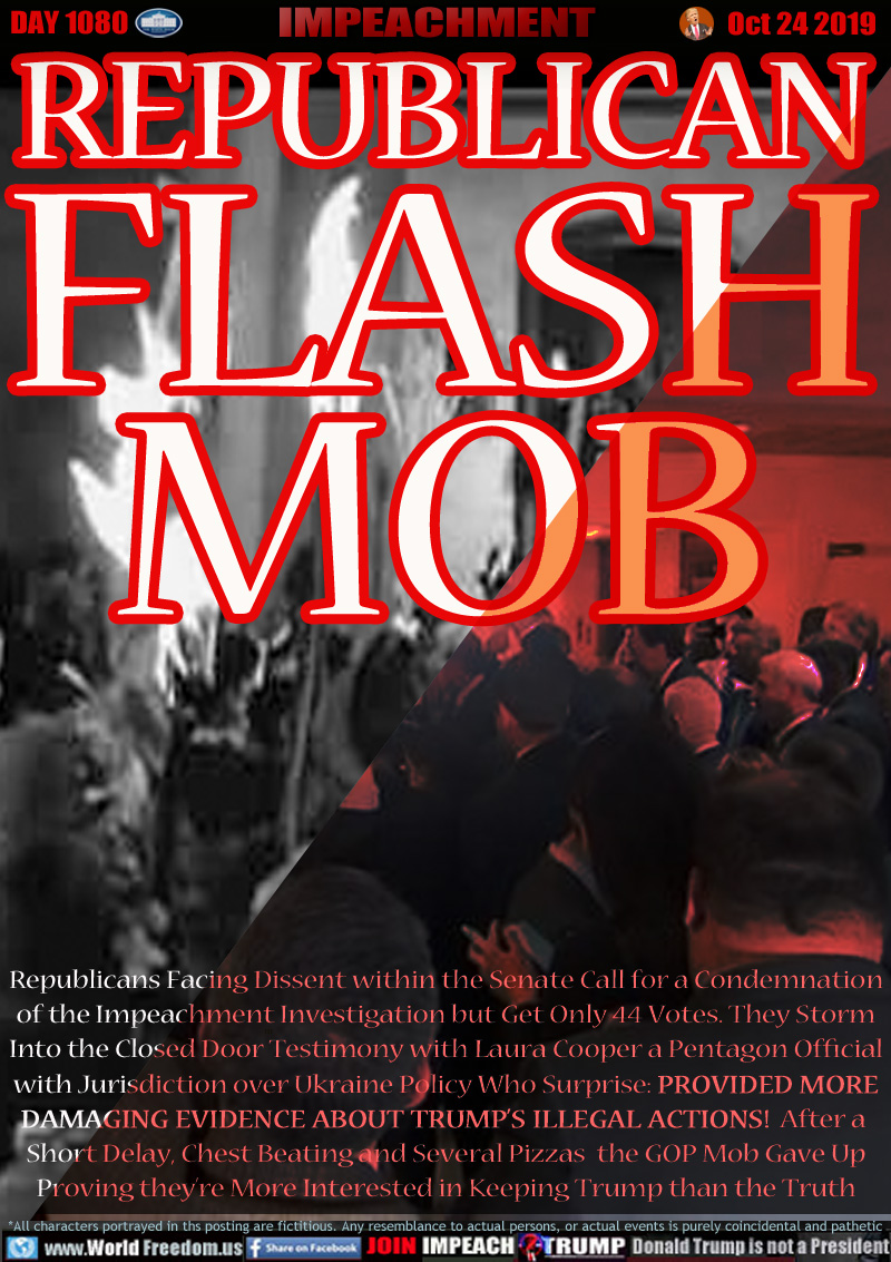 REPUBLICAN FLASH MOB



Republicans Facing Dissent within the Senate Call for a Condemnation
of the Impeachment Investigation but Get Only 44 Votes. They Storm
Into the Closed Door Testimony with Laura Cooper a Pentagon Official
with Jurisdiction over Ukraine Policy Who Surprise: PROVIDED MORE
DAMAGING EVIDENCE ABOUT TRUMP’S ILLEGAL ACTIONS!  After a 
Short Delay, Chest Beating and Several Pizzas  the GOP Mob Gave Up
Proving they’re More Interested in Keeping Trump than the Truth
