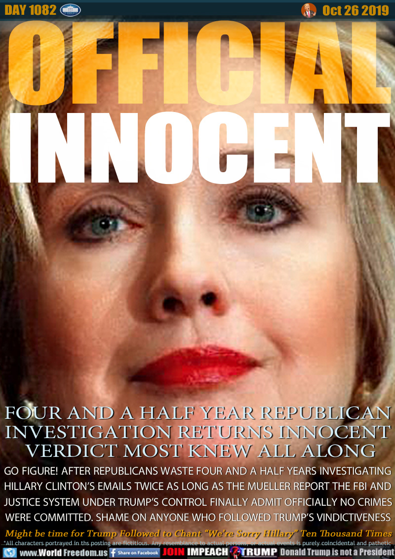 OFFICIAL
INNOCENT

FOUR AND A HALF YEAR REPUBLICAN
INVESTIGATION RETURNS INNOCENT
 VERDICT MOST KNEW ALL ALONG

GO FIGURE! AFTER REPUBLICANS WASTE FOUR AND A HALF YEARS INVESTIGATING
HILLARY CLINTON’S EMAILS TWICE AS LONG AS THE MUELLER REPORT THE FBI AND
JUSTICE SYSTEM UNDER TRUMP’S CONTROL FINALLY ADMIT OFFICIALLY NO CRIMES
WERE COMMITTED. SHAME ON ANYONE WHO FOLLOWED TRUMP’S VINDICTIVENESS

Might be time for Trump Followed to Chant “We’re Sorry Hillary” Ten Thousand Times