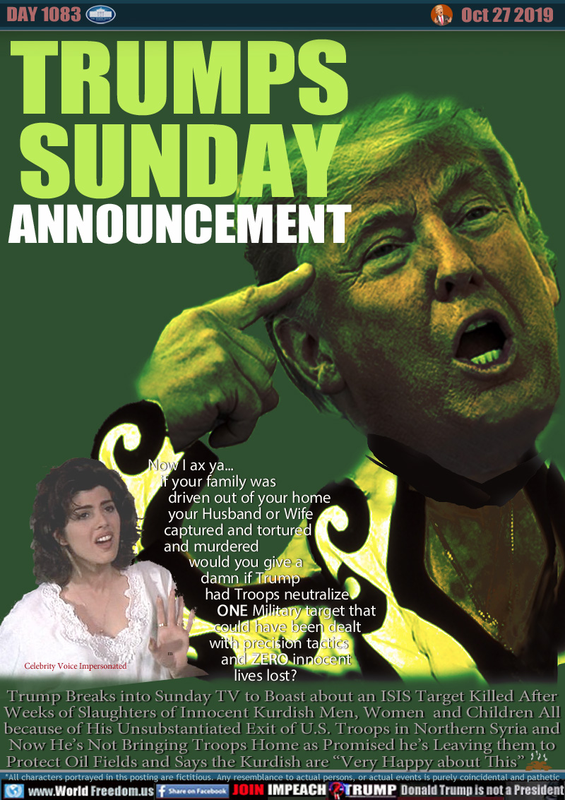 TRUMPS
SUNDAY
ANNOUNCEMENT

Now I ax ya
if your family was
driven out of your home
your Husband or Wife
captured and tortured
and murdered
would you give a
damn if Trump
had Troops neutralize
ONE military target that
could have been dealt
with precision tactics
and ZERO innocent
lives lost?
(Celebrity Voice Impersonated)

Trump Breaks into Sunday TV to Boast about an ISIS Target Killed After
Weeks of Slaughters of Innocent Kurdish Men, Women  and Children All
because of His Unsubstantiated Exit of U.S. Troops in Northern Syria and
Now He’s Not Bringing Troops Home as Promised he’s Leaving them to
Protect Oil Fields and Says the Kurdish are “Very Happy about This”