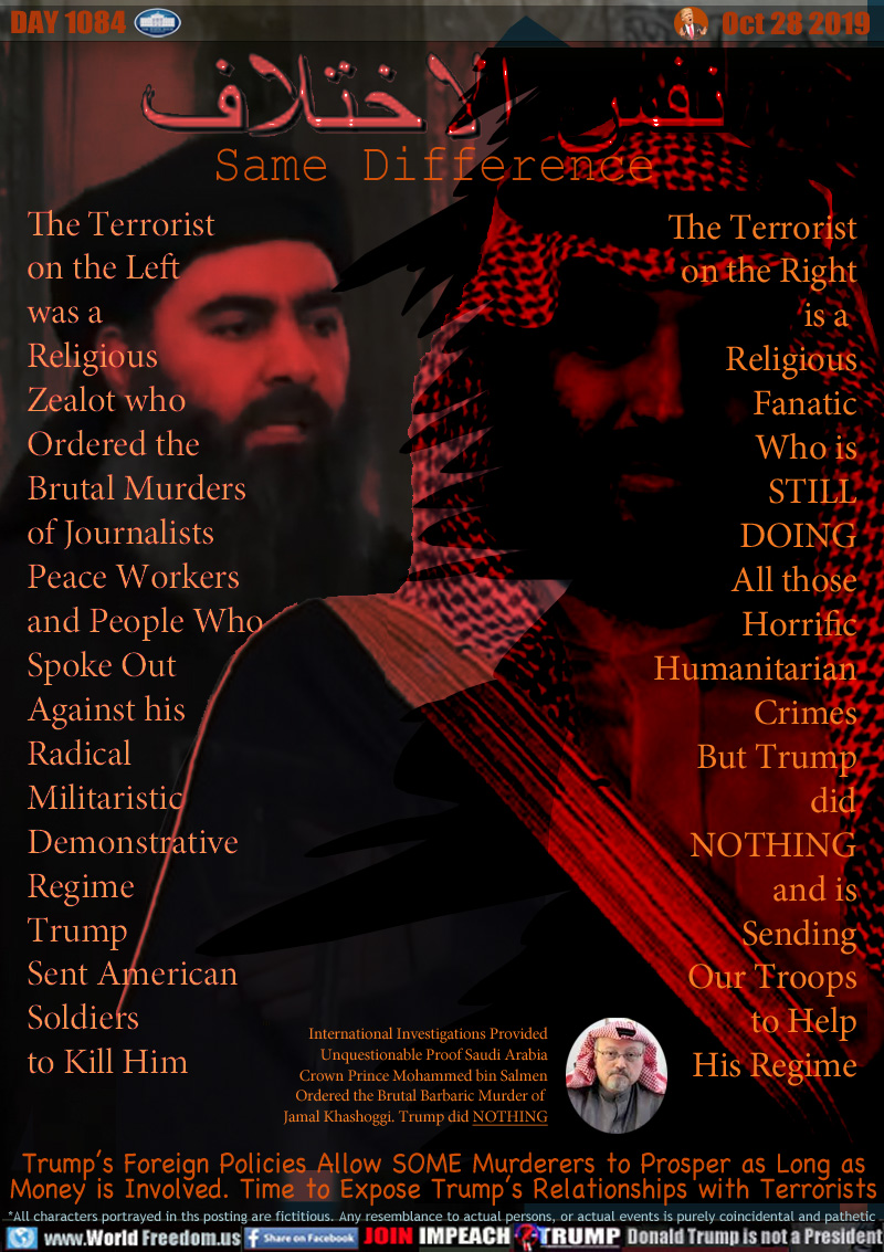 Same Difference

The Terrorist
on the Left
was a 
Religious
Zealot who
Ordered the
Brutal Murders
of Journalists
Peace Workers
and People Who
Spoke Out
Against his
Radical
Militaristic
Demonstrative
Regime
Trump
Sent American
Soldiers
to Kill Him


The Terrorist
on the Right
is a 
Religious
Fanatic
Who is
STILL
DOING
All those
Horrific
Humanitarian
Crimes
But Trump
did
NOTHING
and is
Sending
Our Troops
to Help
His Regime

International Investigations Provided
Unquestionable Proof Saudi Arabia
Crown Prince Mohammed bin Salmen
Ordered the Brutal Barbaric Murder of 
Jamal Khashoggi. Trump did NOTHING

Trump’s Foreign Policies Allow SOME Murderers to Prosper as Long
as Money is Involved. Time to Expose Trump's Relationships with Terrorists