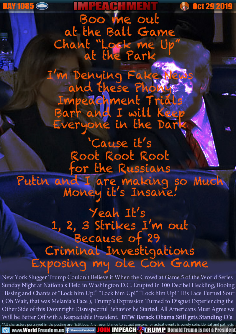 Boo me out
at the Ball Game
Chant “Lock me Up” 
at the Park

I’m Denying Fake News
and these Phony
Impeachment Trials
Barr and I will Keep
Everyone in the Dark
 
‘Cause it’s
Root Root Root
for the Russians
Putin and I are making so Much
Money it’s Insane!

Yeah It’s 
1, 2, 3 Strikes I’m out
Because of 29 
Criminal Investigations
Exposing my ole Con Game

New York Slugger Trump Couldn’t Believe it When the Crowd at Game 5 of the World Series
Sunday Night at Nationals Field in Washington D.C. Erupted in 100 Decibel Heckling, Booing, 
Hissing and Chants of “Lock him Up!” “Lock him Up!” “Lock him Up!” His Face Turned Sour
( Oh Wait, that was Melania’s Face ), Trump’s Expression Turned to Disgust Experiencing the 
Other Side of this Downright Disrespectful Behavior he Started. All Americans Must Agree we
Will be Better Off with a Respectable President. BTW Barrack Obama Still gets Standing O’s
