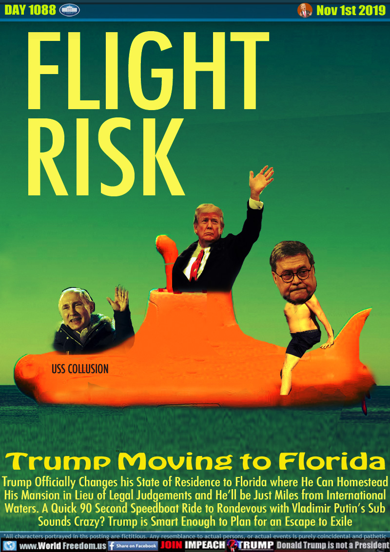FLIGHT RISK 
Trump Moving to Florida

Trump Officially Changes his State of Residence to Florida where He Can Homestead
His Mansion in Lieu of Legal Judgements and He’ll be Just Miles from International
Waters. A Quick 90 Second Speedboat Ride to Rondevous with Vladimir Putin’s Sub
Sounds Crazy? Trump is Smart Enough to Plan for an Escape to Exile