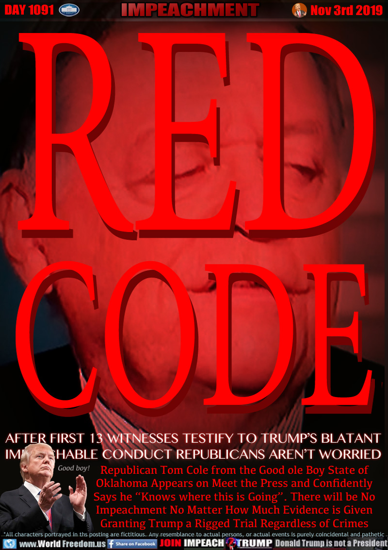 RED CODE
AFTER FIRST 13 WITNESSES TESTIFY TO TRUMP’S BLATANT 
IMPEACHABLE CONDUCT REPUBLICANS AREN’T WORRIED 

Republican Tom Cole from the Good ole Boy State of
Oklahoma Appears on Meet the Press and Confidently
Says he “Knows where this is Going”. There will be No
Impeachment No Matter How Much Evidence is Given
Granting Trump a Rigged Trial Regardless of Crimes