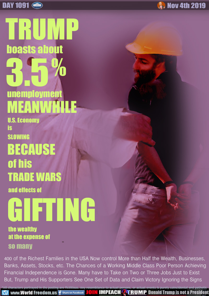 TRUMP BOASTS about 3.5% unemployment MEANWHILE U.S. economy is SLOWING BECAUSE of his TRADE WARS and effects of GIFTING the wealthy at the expense of so many

400 of the Richest Families in the USA Now control More than Half the Wealth, Businesses,
Banks, Assets, Stocks, etc. The Chances of a Working Middle Class Poor Person Achieving
Financial Independence is Gone. Many have to Take on Two or Three Jobs Just to Exist 
But, Trump and His Supporters See One Set of Data and Claim Victory Ignoring the Signs