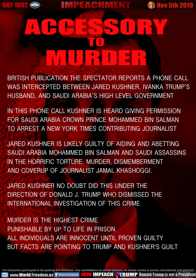 BRITISH PUBLICATION THE SPECTATOR REPORTS A PHONE CALL
WAS INTERCEPTED BETWEEN JARED KUSHNER, IVANKA TRUMP’S
HUSBAND, AND SAUDI ARABIA’S HIGH LEVEL GOVERNMENT

IN THIS PHONE CALL KUSHNER IS HEARD GIVING PERMISSION
FOR SAUDI ARABIA CROWN PRINCE MOHAMMED BIN SALMAN
TO ARREST A NEW YORK TIMES CONTRIBUTING JOURNALIST 

JARED KUSHNER IS LIKELY GUILTY OF AIDING AND ABETTING 
SAUDI ARABIA MOHAMMED BIN SALMAN AND SAUDI ASSASSINS
IN THE HORRIFIC TORTURE, MURDER, DISMEMBERMENT 
AND COVERUP OF JOURNALIST JAMAL KHASHOGGI.

JARED KUSHNER NO DOUBT DID THIS UNDER THE 
DIRECTION OF DONALD F. TRUMP WHO DISMISSED THE
INTERNATIONAL INVESTIGATION OF THIS CRIME

MURDER IS THE HIGHEST CRIME
PUNISHABLE BY UP TO LIFE IN PRISON
ALL INDIVIDUALS ARE INNOCENT UNTIL PROVEN GUILTY
BUT FACTS ARE POINTING TO TRUMP AND KUSHNER'S GUILT