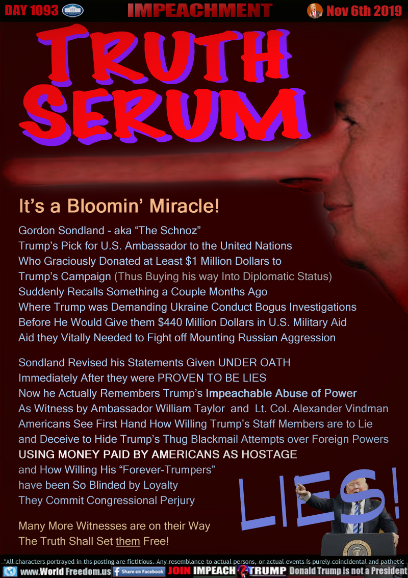 TRUTH
SERUM

It’s a Bloomin’ Miracle!
Gordon Sondland - aka “The Schnoz”
Trump’s Pick for U.S. Ambassador to the United Nations
Who Graciously Donated at Least $1 Million Dollars to 
Trump’s Campaign (Thus Buying his way Into Diplomatic Status)
Suddenly Recalls Something a Couple Months Ago
Where Trump was Demanding Ukraine Conduct Bogus Investigations
Before He Would Give them $440 Million Dollars in U.S. Military Aid
Aid they Vitally Needed to Fight off Mounting Russian Aggression

Sondland Revised his Statements Given UNDER OATH 
Immediately After they were PROVEN TO BE LIES
Now he Actually Remembers Trump’s Impeachable Abuse of Power
As Witness by Ambassador William Taylor  and  Lt. Col. Alexander Vindman
Americans See First Hand How Willing Trump’s Staff Members are to Lie 
and Deceive to Hide Trump’s Thug Blackmail Attempts over Foreign Powers
USING MONEY PAID BY AMERICANS AS HOSTAGE
and How Willing His “Forever-Trumpers”
have been So Blinded by Loyalty 
They Commit Congressional Perjury

Many More Witnesses are on their Way
The Truth Shall Set them Free!