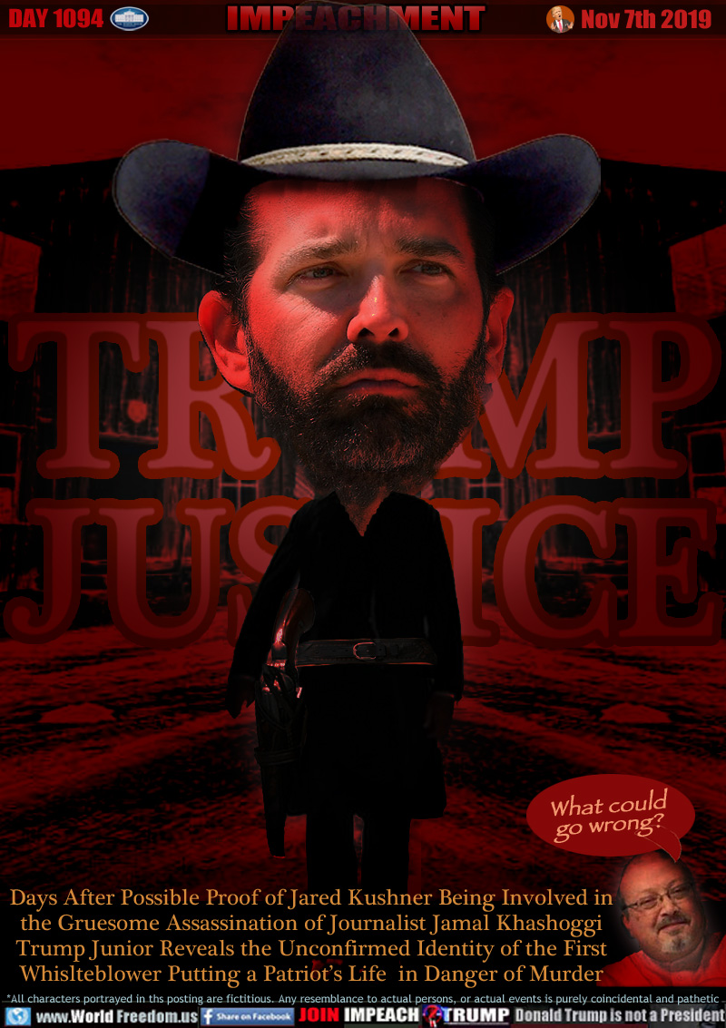 TRUMP JUSTICE

Days After Possible Proof of Jared Kushner Being Involved in the Gruesome Assassination of Journalist Jamal Khashoggi Trump Junior Reveals the Unconfirmed Identity of the First Whislteblower Putting a Patriot’s Life  in Danger of Murder