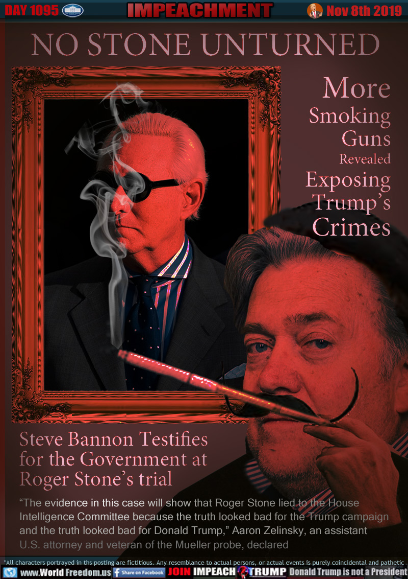 NO STONE UNTURNED

More
Smoking
Guns
Revealed
Exposing
Trump’s
Crimes

Steve Bannon Testifies
for the Government at
Roger Stone’s trial

“The evidence in this case will show that Roger Stone lied to the House
Intelligence Committee because the truth looked bad for the Trump campaign
and the truth looked bad for Donald Trump,” Aaron Zelinsky, an assistant 
U.S. attorney and veteran of the Mueller probe, declared